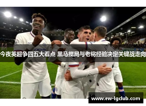 今夜英超争四五大看点 黑马搅局与老将经验决定关键战走向