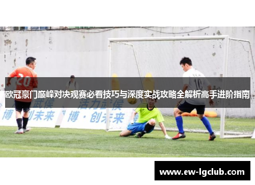 欧冠豪门巅峰对决观赛必看技巧与深度实战攻略全解析高手进阶指南