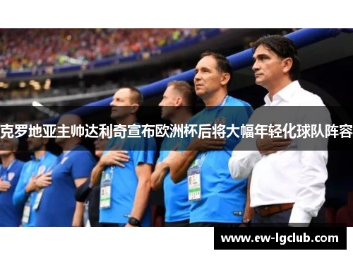 克罗地亚主帅达利奇宣布欧洲杯后将大幅年轻化球队阵容 克罗地亚主帅达利奇宣布欧洲杯后将大幅年轻化球队阵容