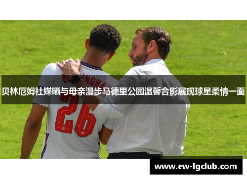 贝林厄姆社媒晒与母亲漫步马德里公园温馨合影展现球星柔情一面